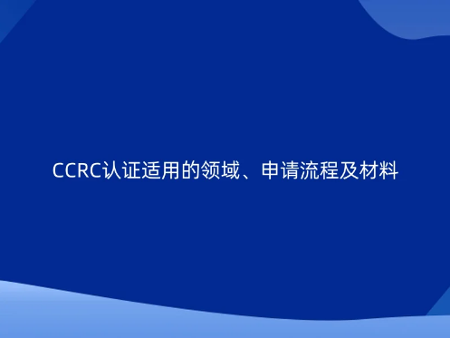 CCRC認(rèn)證適用的領(lǐng)域、申請流程及材料