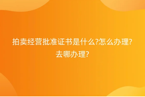 拍賣經(jīng)營批準證書是什么?怎么辦理?去哪辦理?