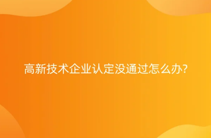 高新技術(shù)企業(yè)認定沒通過怎么辦?七大常見問題及解決辦法